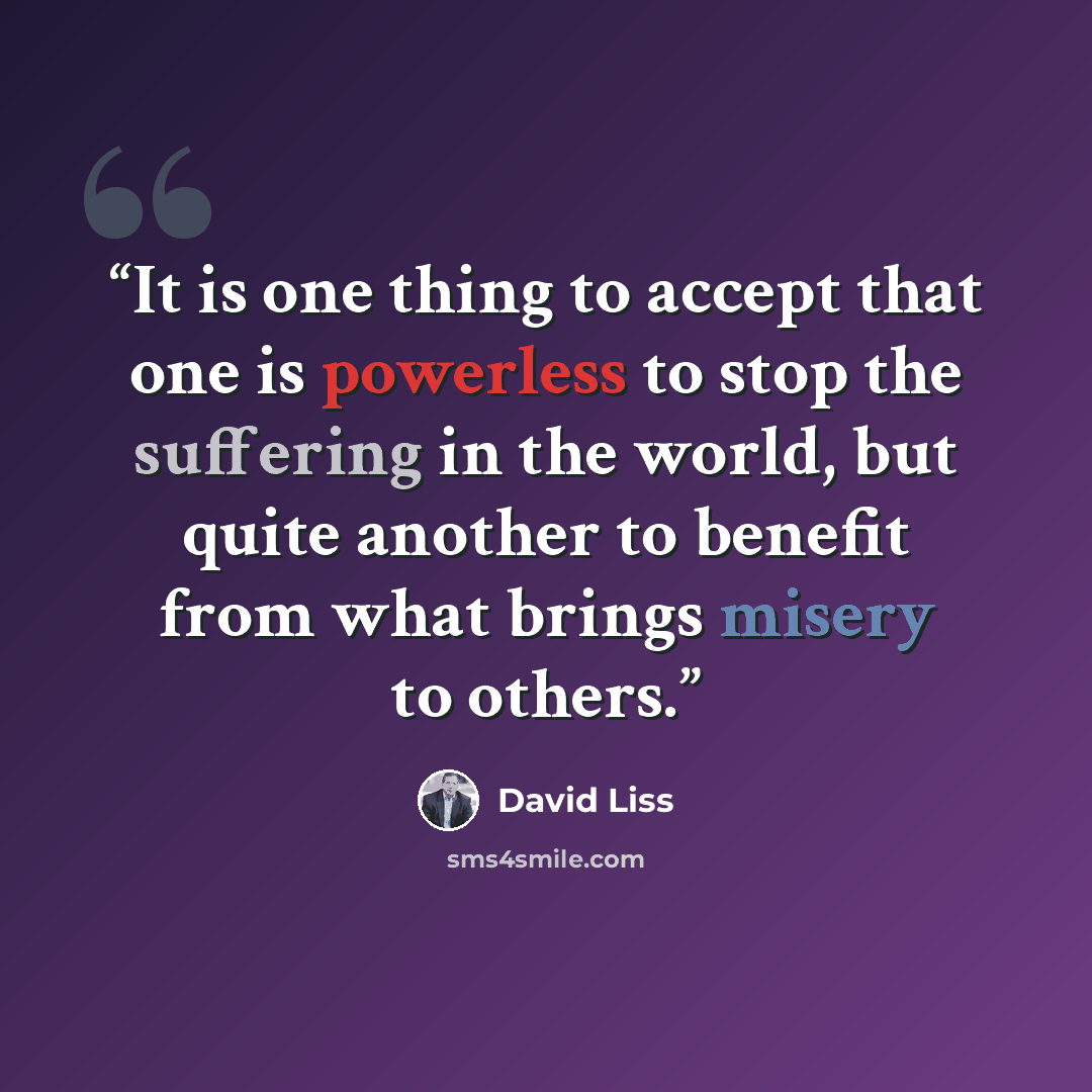 “It is one thing to accept that one is powerless to stop the suffering in the world, but quite another to benefit from what brings misery to others.” quote by David Liss