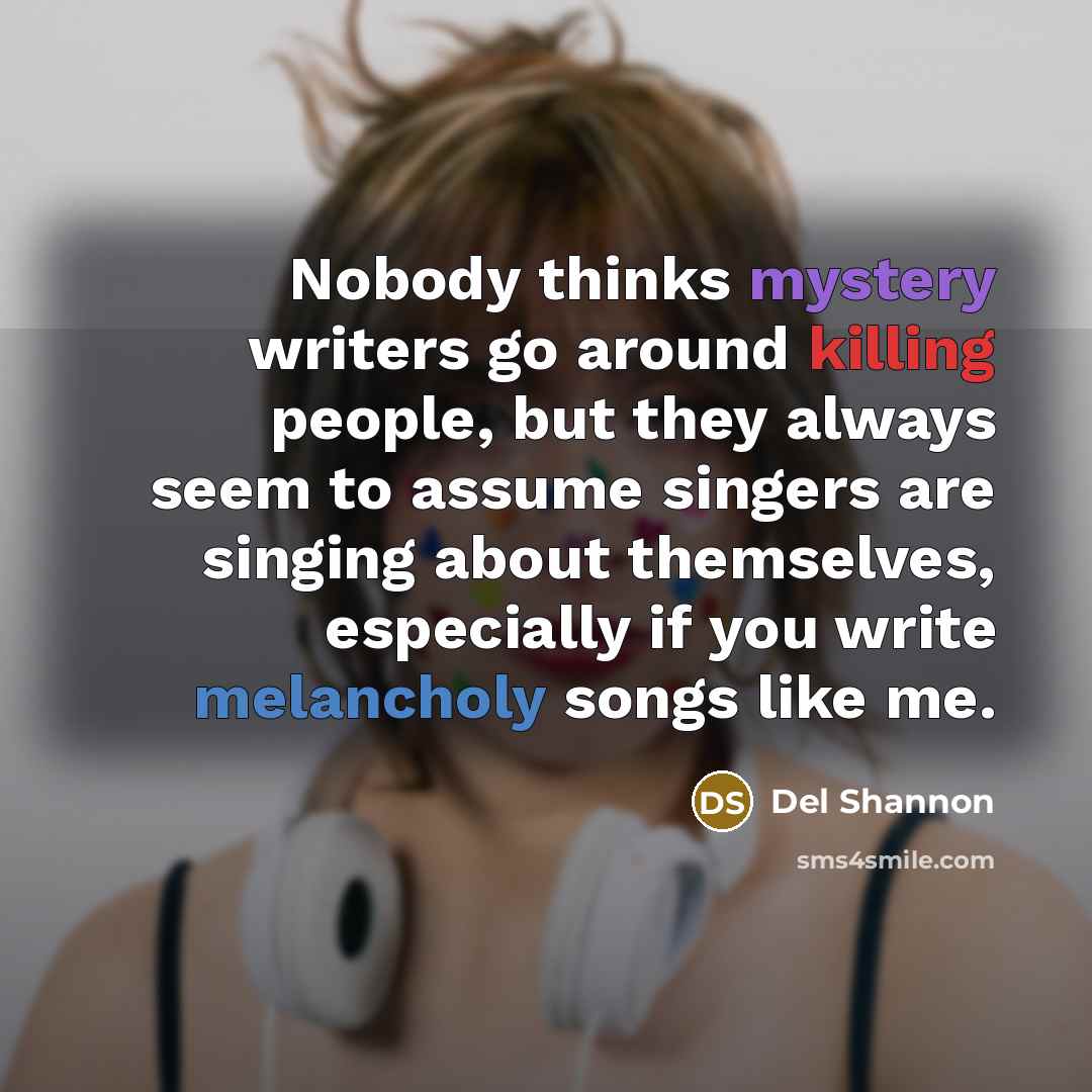“Nobody thinks mystery writers go around killing people, but they always seem to assume singers are singing about themselves, especially if you write melancholy songs like me.” quote by Del Shannon