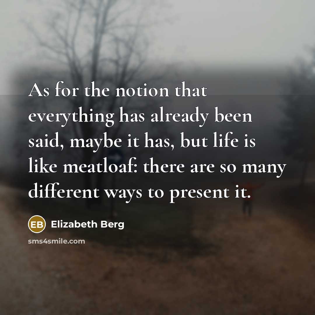 “As for the notion that everything has already been said, maybe it has, but life is like meatloaf: there are so many different ways to present it.” quote by Elizabeth Berg