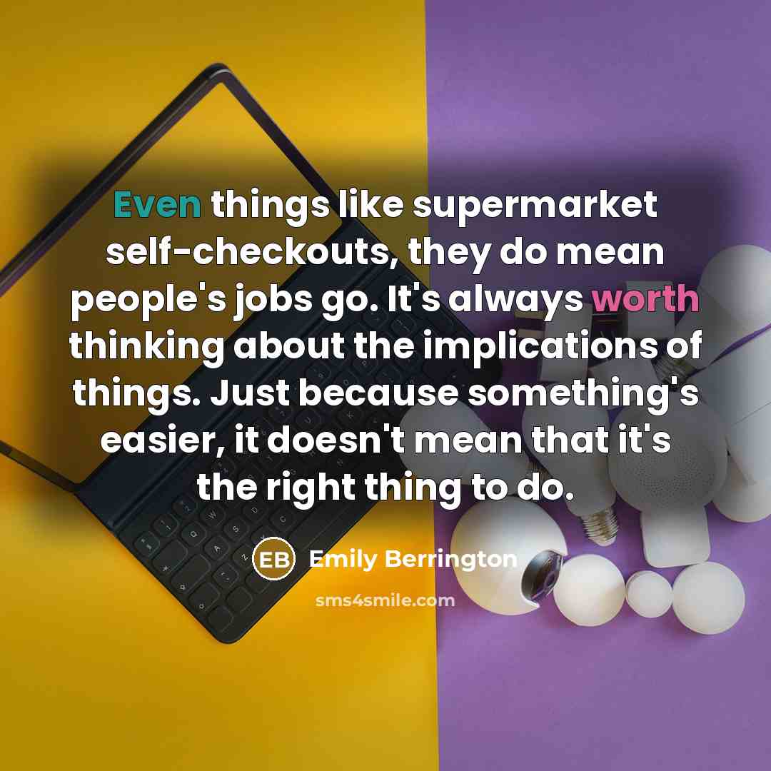 “Even things like supermarket self-checkouts, they do mean people's jobs go. It's always worth thinking about the implications of things. Just because something's easier, it doesn't mean that it's the right thing to do.” quote by Emily Berrington