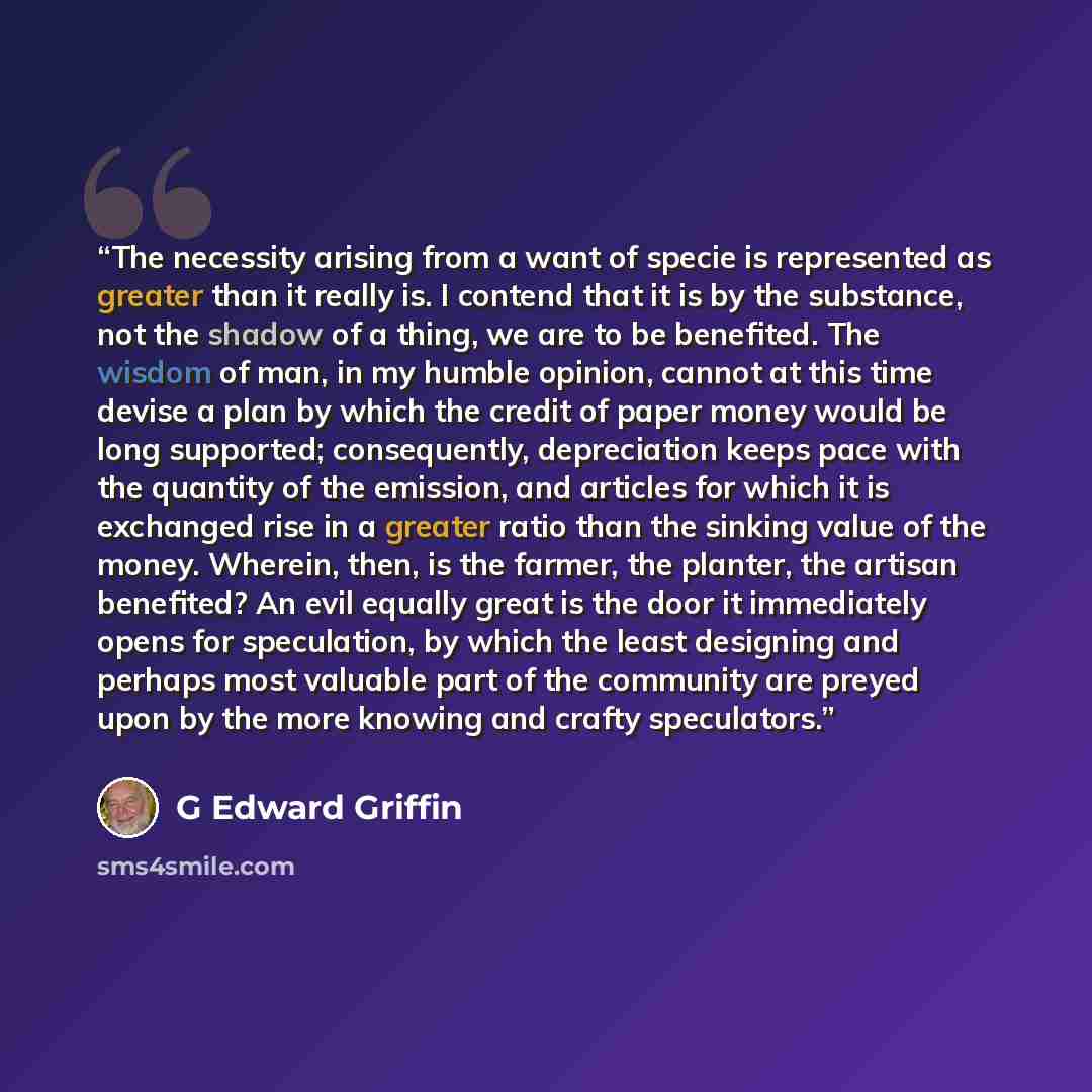“The necessity arising from a want of specie is represented as greater than it really is. I contend that it is by the substance, not the shadow of a thing, we are to be benefited. The wisdom of man, in my humble opinion, cannot at this time devise a plan by which the credit of paper money would be…” quote by G Edward Griffin