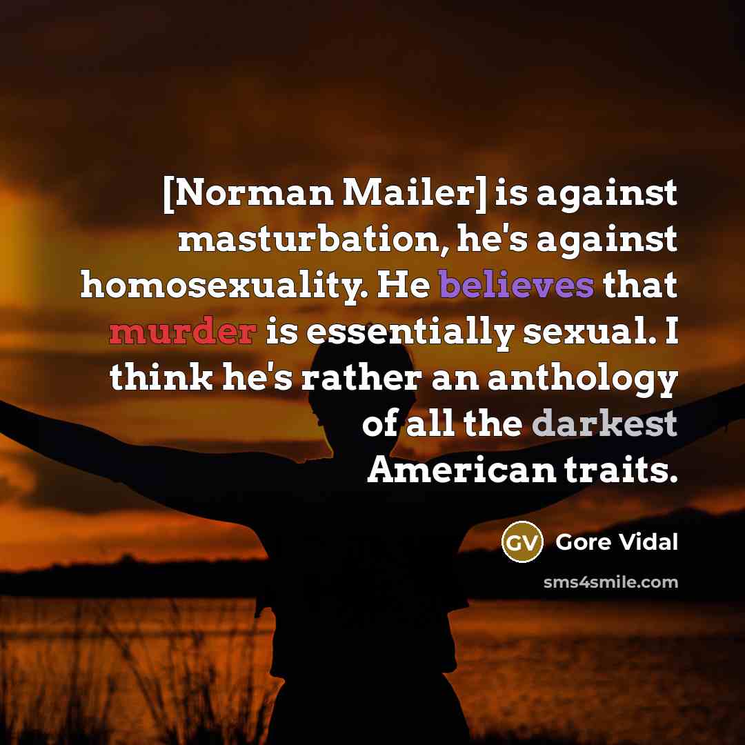 “[Norman Mailer] is against masturbation, he's against homosexuality. He believes that murder is essentially sexual. I think he's rather an anthology of all the darkest American traits.” quote by Gore Vidal