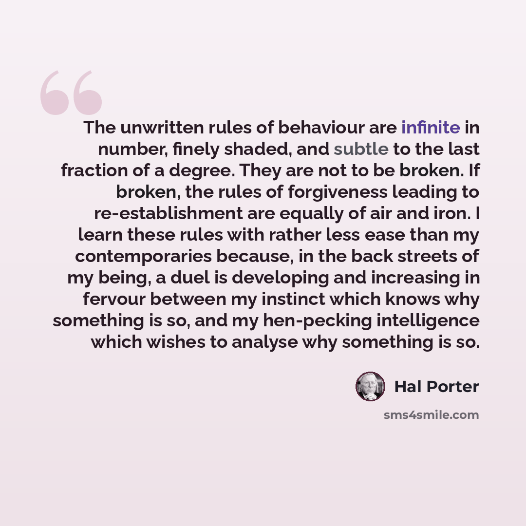 “The unwritten rules of behaviour are infinite in number, finely shaded, and subtle to the last fraction of a degree. They are not to be broken. If broken, the rules of forgiveness leading to re-establishment are equally of air and iron. I learn these rules with rather less ease than my…” quote by Hal Porter