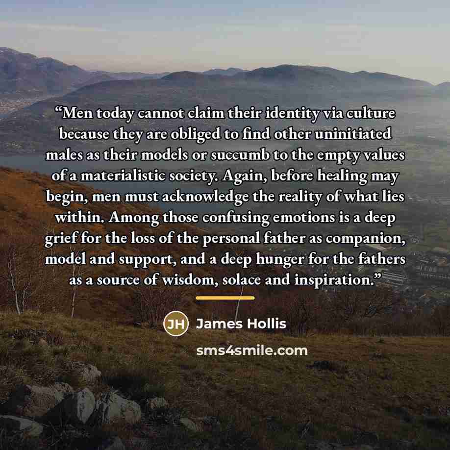 “Men today cannot claim their identity via culture because they are obliged to find other uninitiated males as their models or succumb to the empty values of a materialistic society. Again, before healing may begin, men must acknowledge the reality of what lies within. Among those confusing…” quote by James Hollis