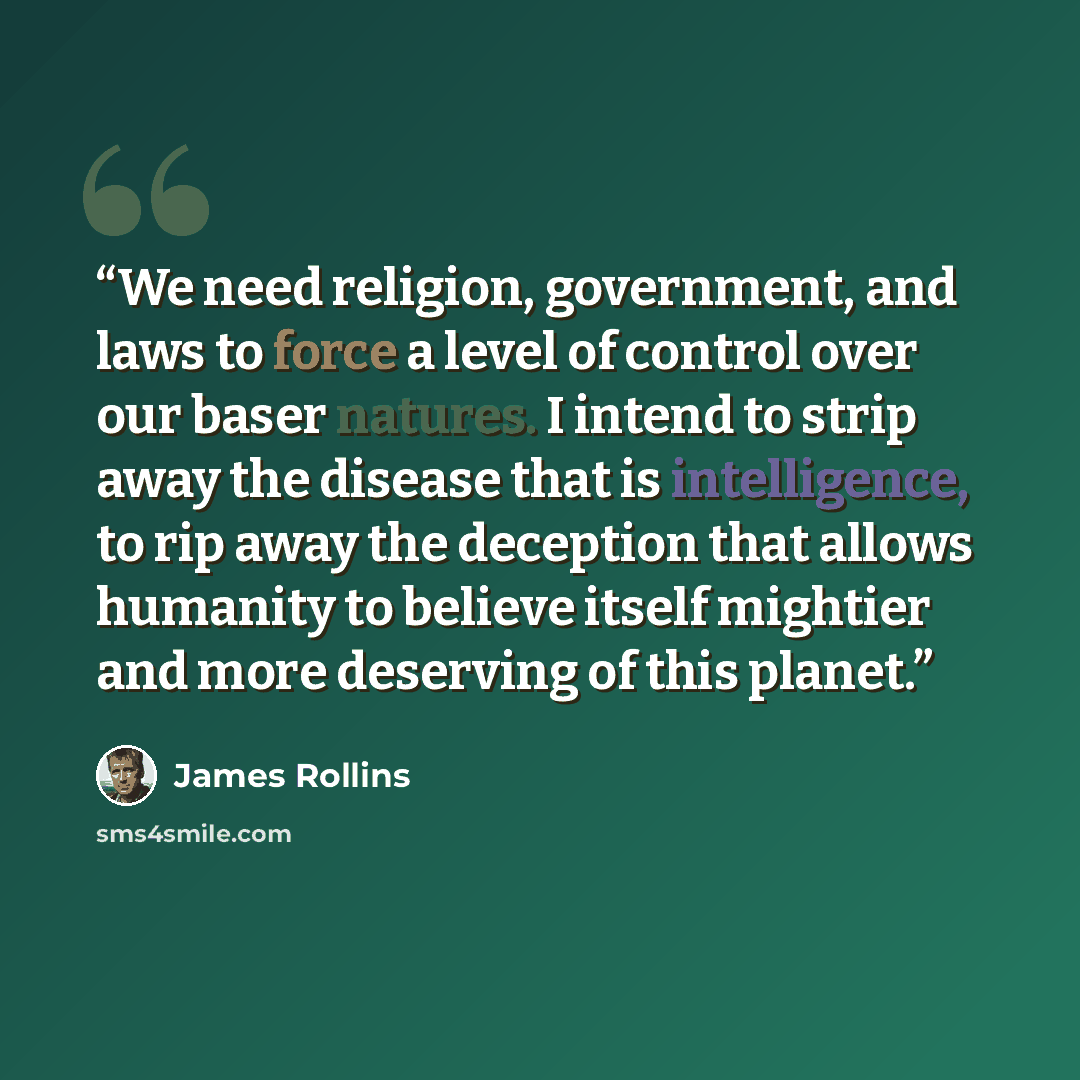 “We need religion, government, and laws to force a level of control over our baser natures. I intend to strip away the disease that is intelligence, to rip away the deception that allows humanity to believe itself mightier and more deserving of this planet.” quote by James Rollins