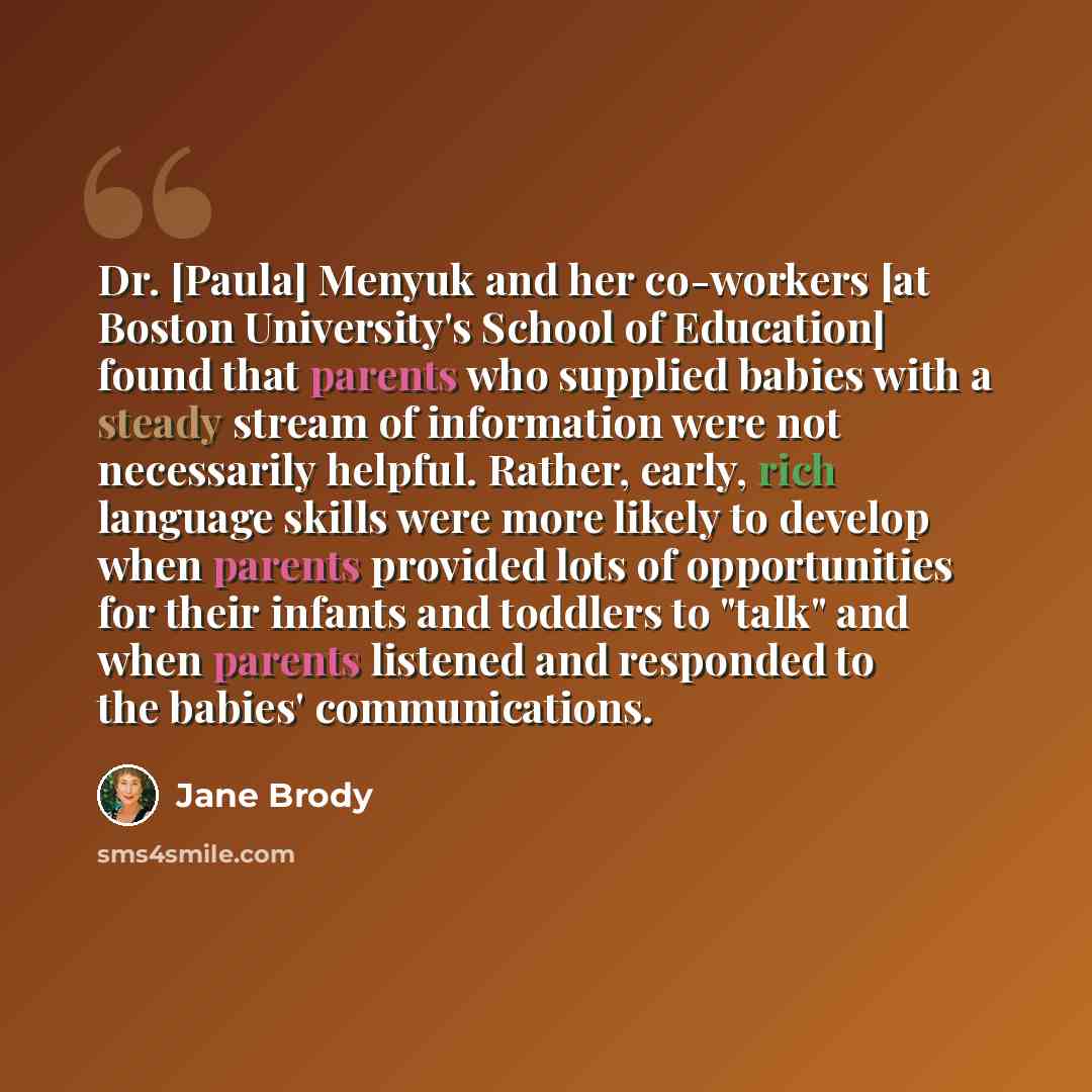 “Dr. [Paula] Menyuk and her co-workers [at Boston University's School of Education] found that parents who supplied babies with a steady stream of information were not necessarily helpful. Rather, early, rich language skills were more likely to develop when parents provided lots of opportunities…” quote by Jane Brody
