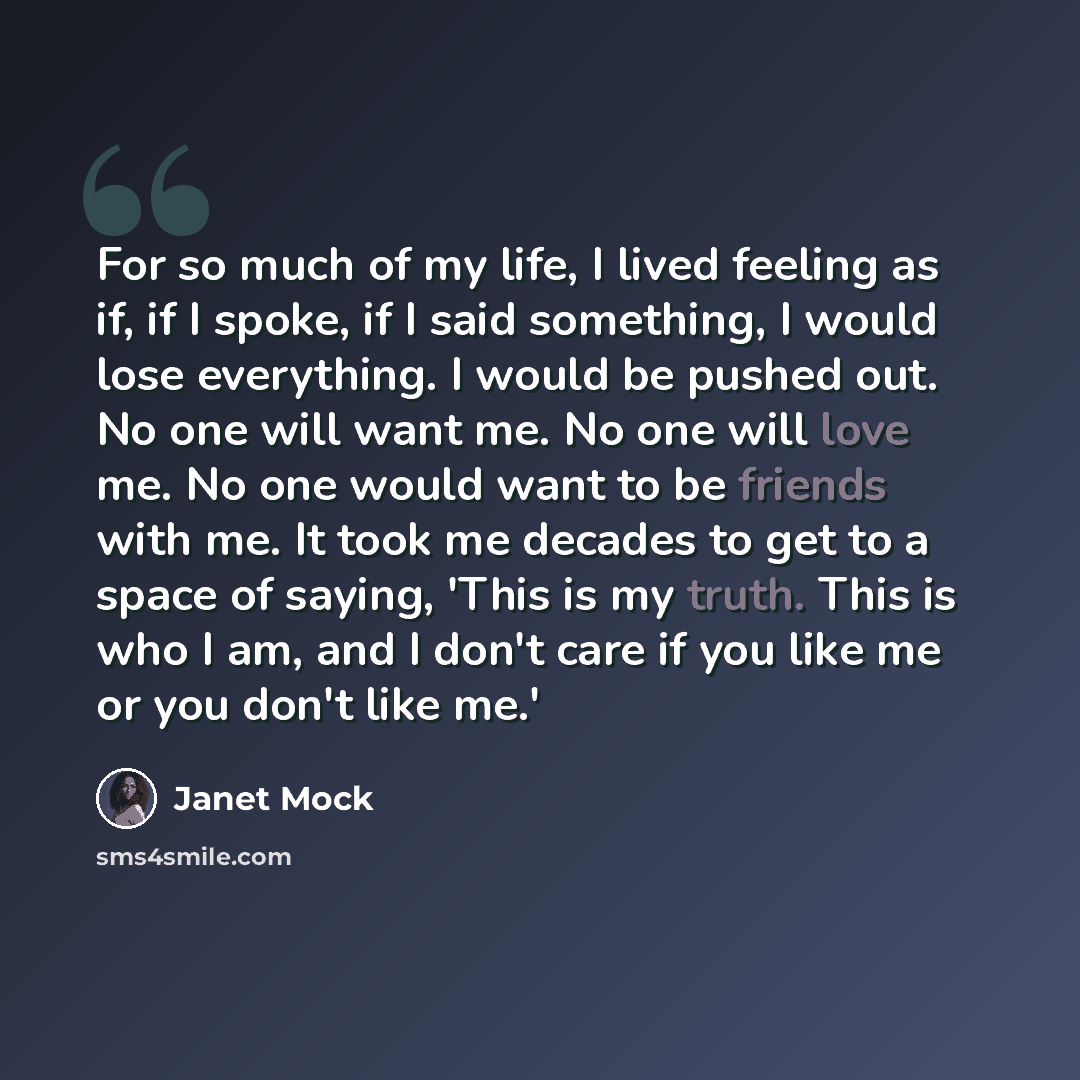 “For so much of my life, I lived feeling as if, if I spoke, if I said something, I would lose everything. I would be pushed out. No one will want me. No one will love me. No one would want to be friends with me. It took me decades to get to a space of saying, 'This is my truth. This is who I am…” quote by Janet Mock