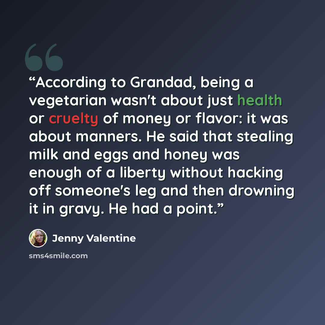 “According to Grandad, being a vegetarian wasn't about just health or cruelty of money or flavor: it was about manners. He said that stealing milk and eggs and honey was enough of a liberty without hacking off someone's leg and then drowning it in gravy. He had a point.” quote by Jenny Valentine