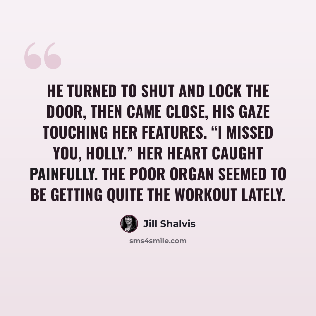 “He turned to shut and lock the door, then came close, his gaze touching her features. “I missed you, Holly.” Her heart caught painfully. The poor organ seemed to be getting quite the workout lately.” quote by Jill Shalvis