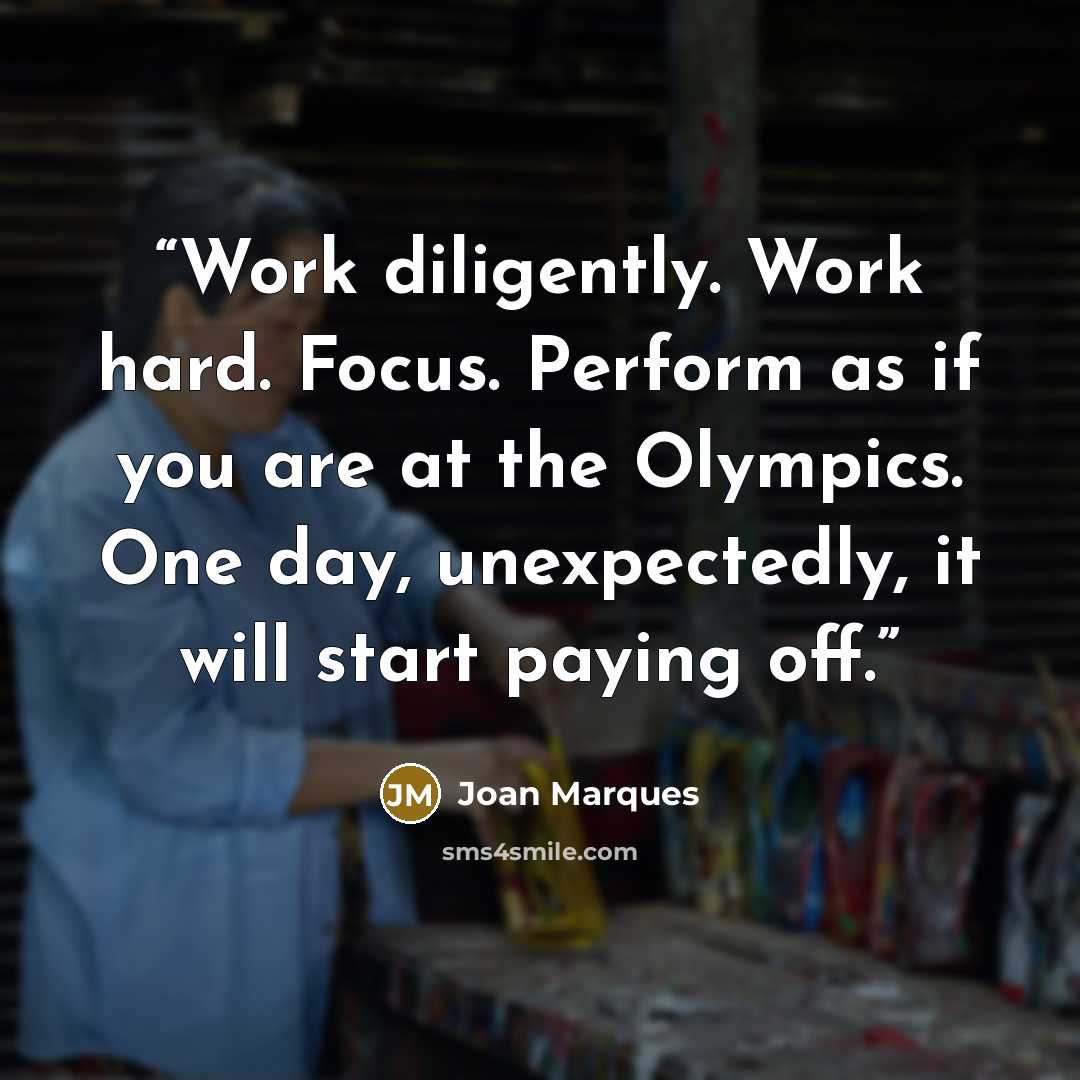 “Work diligently. Work hard. Focus. Perform as if you are at the Olympics. One day, unexpectedly, it will start paying off.” quote by Joan Marques