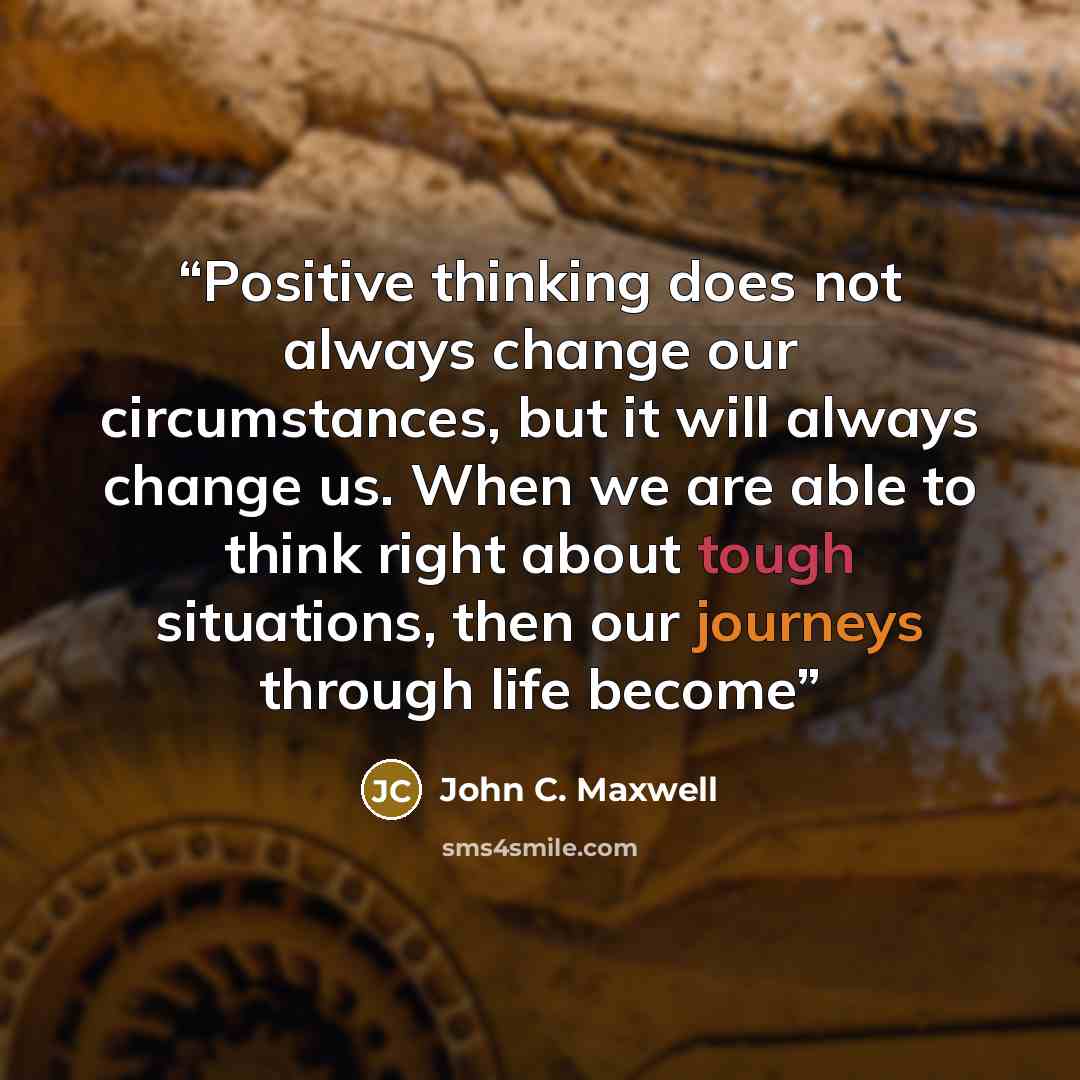“Positive thinking does not always change our circumstances, but it will always change us. When we are able to think right about tough situations, then our journeys through life become” quote by John C. Maxwell