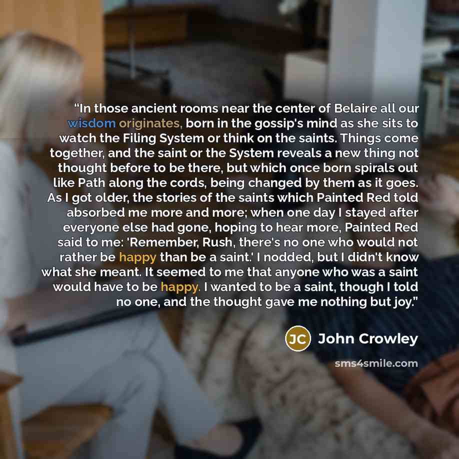 “In those ancient rooms near the center of Belaire all our wisdom originates, born in the gossip's mind as she sits to watch the Filing System or think on the saints. Things come together, and the saint or the System reveals a new thing not thought before to be there, but which once born spirals…” quote by John Crowley