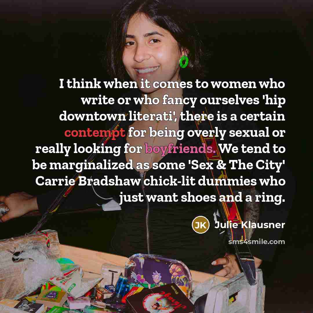 “I think when it comes to women who write or who fancy ourselves 'hip downtown literati', there is a certain contempt for being overly sexual or really looking for boyfriends. We tend to be marginalized as some 'Sex & The City' Carrie Bradshaw chick-lit dummies who just want shoes and a ring.” quote by Julie Klausner