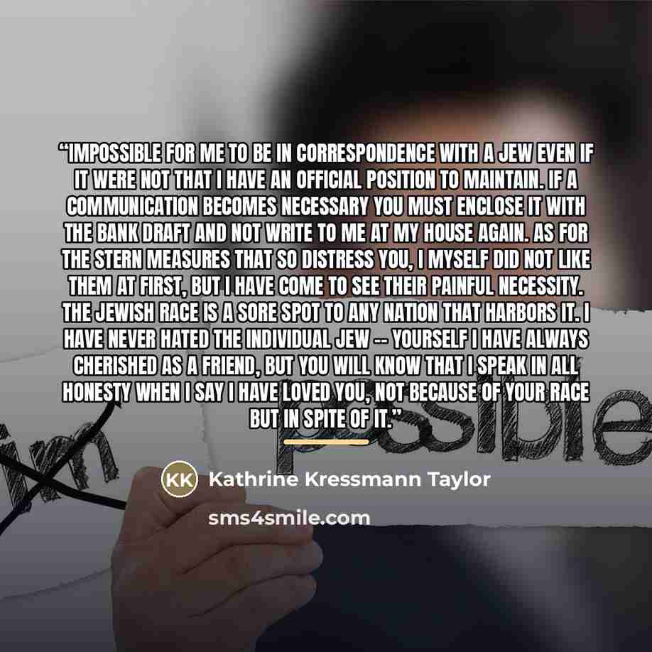 “impossible for me to be in correspondence with a Jew even if it were not that I have an official position to maintain. If a communication becomes necessary you must enclose it with the bank draft and not write to me at my house again. As for the stern measures that so distress you, I myself did…” quote by Kathrine Kressmann Taylor