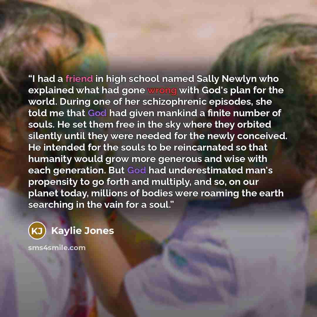 “I had a friend in high school named Sally Newlyn who explained what had gone wrong with God's plan for the world. During one of her schizophrenic episodes, she told me that God had given mankind a finite number of souls. He set them free in the sky where they orbited silently until they were…” quote by Kaylie Jones