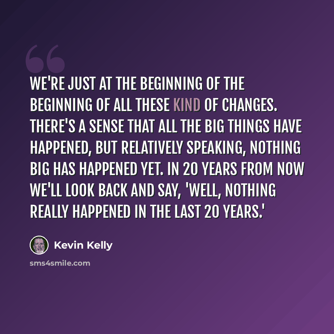 “We're just at the beginning of the beginning of all these kind of changes. There's a sense that all the big things have happened, but relatively speaking, nothing big has happened yet. In 20 years from now we'll look back and say, 'Well, nothing really happened in the last 20 years.'” quote by Kevin Kelly