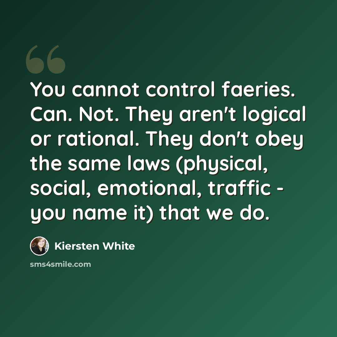 “You cannot control faeries. Can. Not. They aren't logical or rational. They don't obey the same laws (physical, social, emotional, traffic - you name it) that we do.” quote by Kiersten White