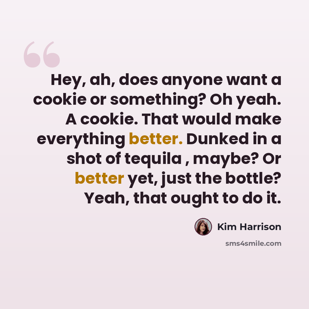 “Hey, ah, does anyone want a cookie or something? Oh yeah. A cookie. That would make everything better. Dunked in a shot of tequila , maybe? Or better yet, just the bottle? Yeah, that ought to do it.” quote by Kim Harrison