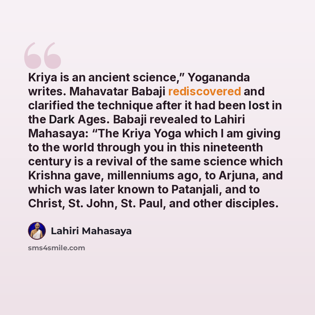“Kriya is an ancient science,” Yogananda writes. Mahavatar Babaji rediscovered and clarified the technique after it had been lost in the Dark Ages. Babaji revealed to Lahiri Mahasaya: “The Kriya Yoga which I am giving to the world through you in this nineteenth century is a revival of the same…” quote by Lahiri Mahasaya