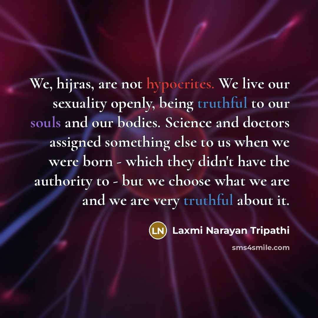 “We, hijras, are not hypocrites. We live our sexuality openly, being truthful to our souls and our bodies. Science and doctors assigned something else to us when we were born - which they didn't have the authority to - but we choose what we are and we are very truthful about it.” quote by Laxmi Narayan Tripathi