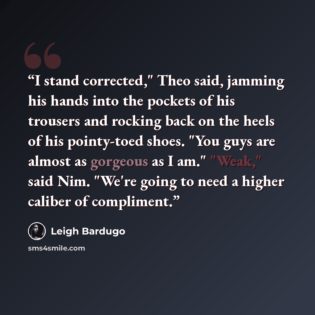 “I stand corrected," Theo said, jamming his hands into the pockets of his trousers and rocking back on the heels of his pointy-toed shoes. "You guys are almost as gorgeous as I am." "Weak," said Nim. "We're going to need a higher caliber of compliment.” quote by Leigh Bardugo