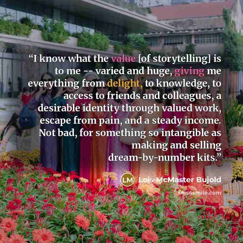 “I know what the value [of storytelling] is to me -- varied and huge, giving me everything from delight, to knowledge, to access to friends and colleagues, a desirable identity through valued work, escape from pain, and a steady income. Not bad, for something so intangible as making and selling…” quote by Lois McMaster Bujold