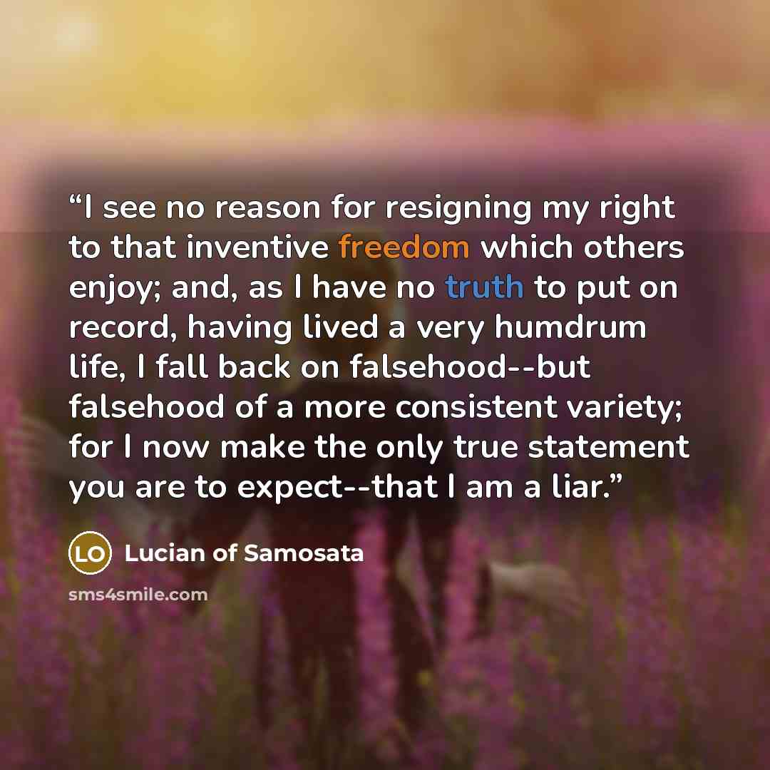 “I see no reason for resigning my right to that inventive freedom which others enjoy; and, as I have no truth to put on record, having lived a very humdrum life, I fall back on falsehood--but falsehood of a more consistent variety; for I now make the only true statement you are to expect--that I am…” quote by Lucian of Samosata
