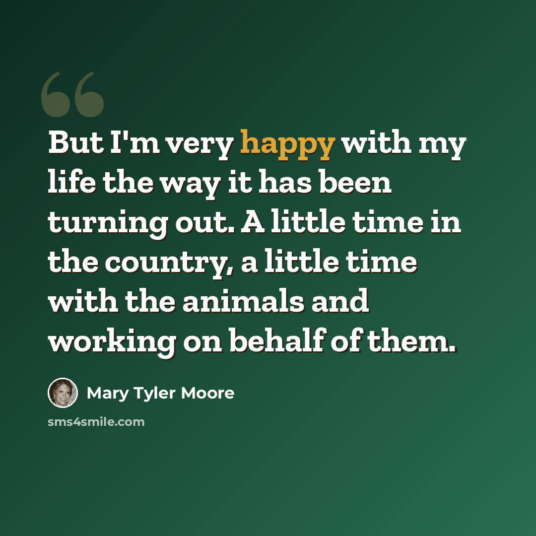 “But I'm very happy with my life the way it has been turning out. A little time in the country, a little time with the animals and working on behalf of them.” quote by Mary Tyler Moore