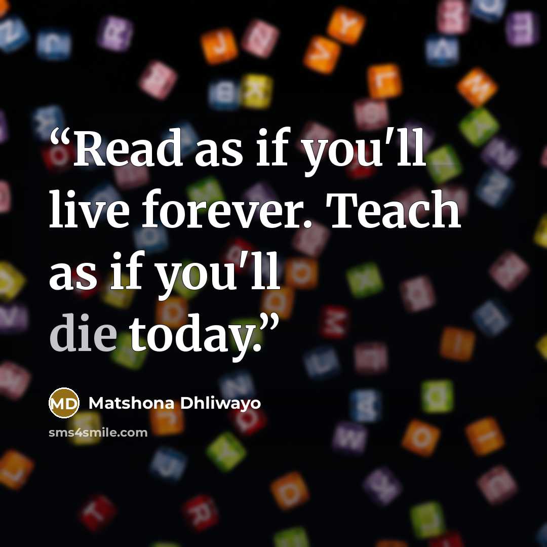 “Read as if you'll live forever. Teach as if you'll die today.” quote by Matshona Dhliwayo