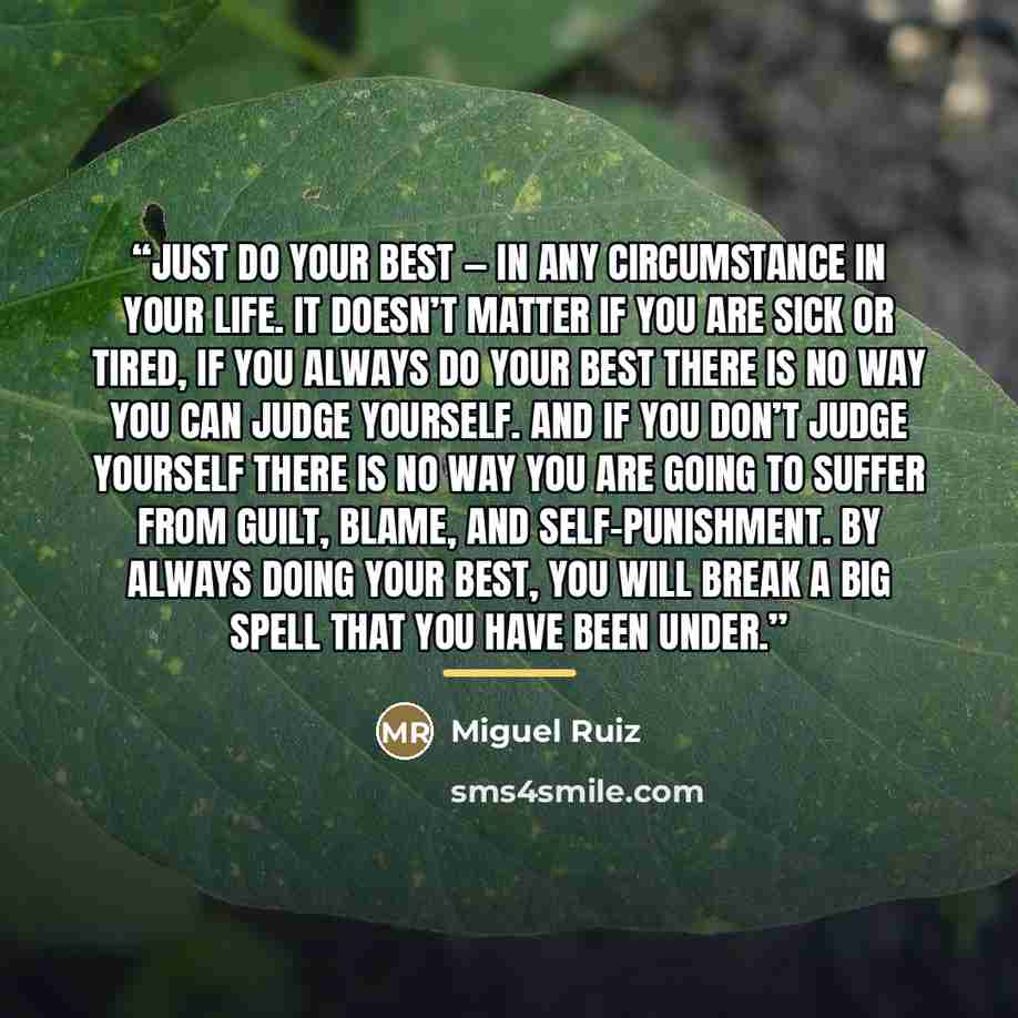 “Just do your best — in any circumstance in your life. It doesn’t matter if you are sick or tired, if you always do your best there is no way you can judge yourself. And if you don’t judge yourself there is no way you are going to suffer from guilt, blame, and self-punishment. By always doing your…” quote by Miguel Ruiz
