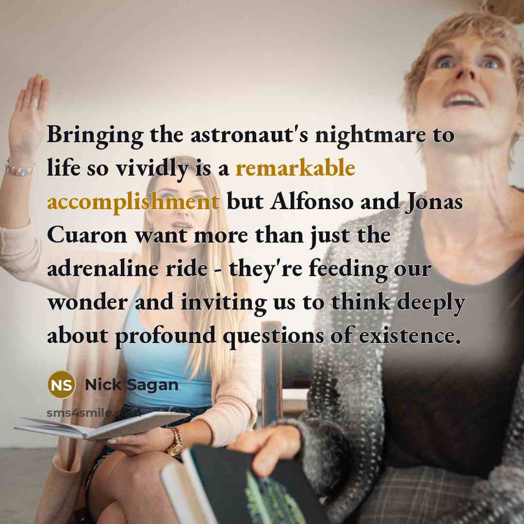 “Bringing the astronaut's nightmare to life so vividly is a remarkable accomplishment but Alfonso and Jonas Cuaron want more than just the adrenaline ride - they're feeding our wonder and inviting us to think deeply about profound questions of existence.” quote by Nick Sagan