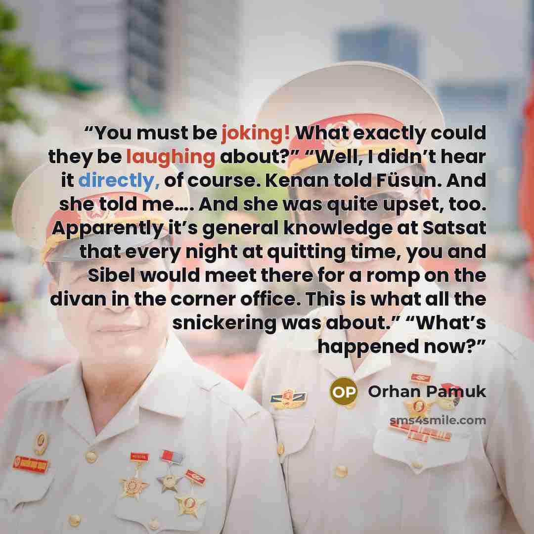 “You must be joking! What exactly could they be laughing about?” “Well, I didn’t hear it directly, of course. Kenan told Füsun. And she told me…. And she was quite upset, too. Apparently it’s general knowledge at Satsat that every night at quitting time, you and Sibel would meet there for a romp on…” quote by Orhan Pamuk