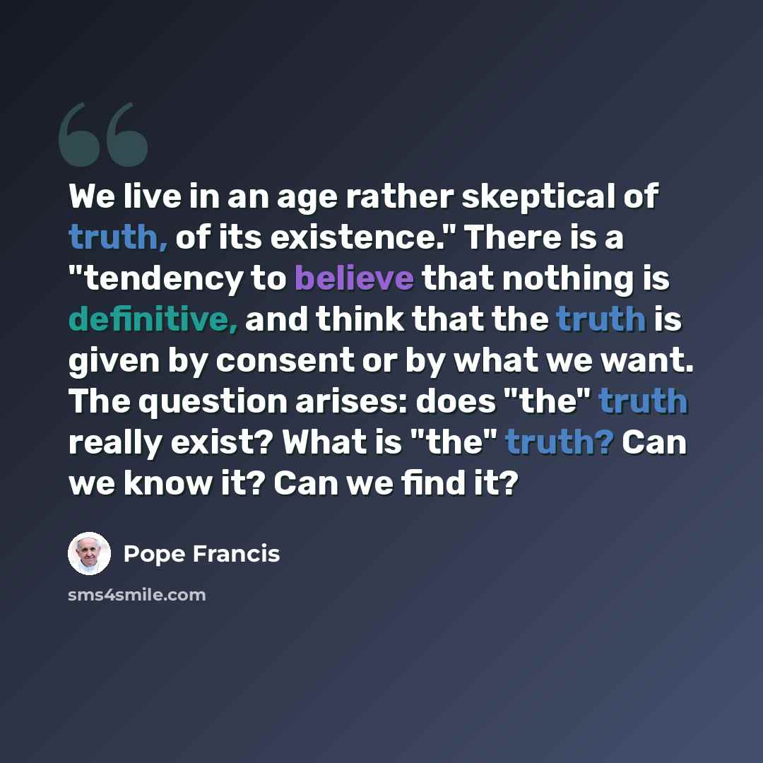 “We live in an age rather skeptical of truth, of its existence." There is a "tendency to believe that nothing is definitive, and think that the truth is given by consent or by what we want. The question arises: does "the" truth really exist? What is "the" truth? Can we know it? Can we find it?” quote by Pope Francis