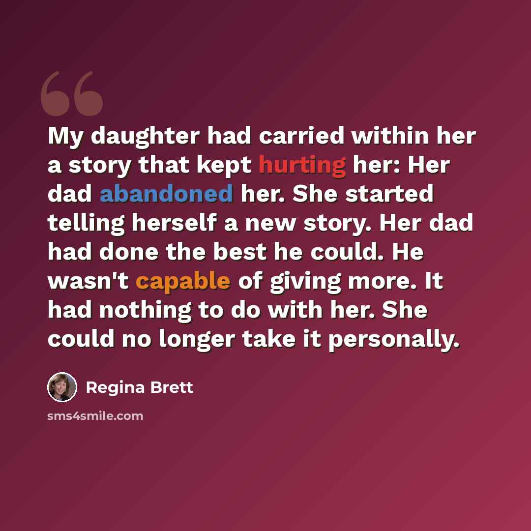“My daughter had carried within her a story that kept hurting her: Her dad abandoned her. She started telling herself a new story. Her dad had done the best he could. He wasn't capable of giving more. It had nothing to do with her. She could no longer take it personally.” quote by Regina Brett