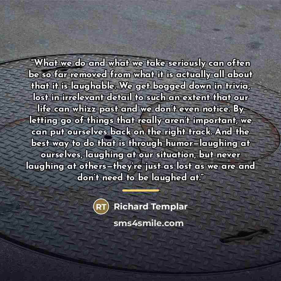“What we do and what we take seriously can often be so far removed from what it is actually all about that it is laughable. We get bogged down in trivia, lost in irrelevant detail to such an extent that our life can whizz past and we don’t even notice. By letting go of things that really aren’t…” quote by Richard Templar