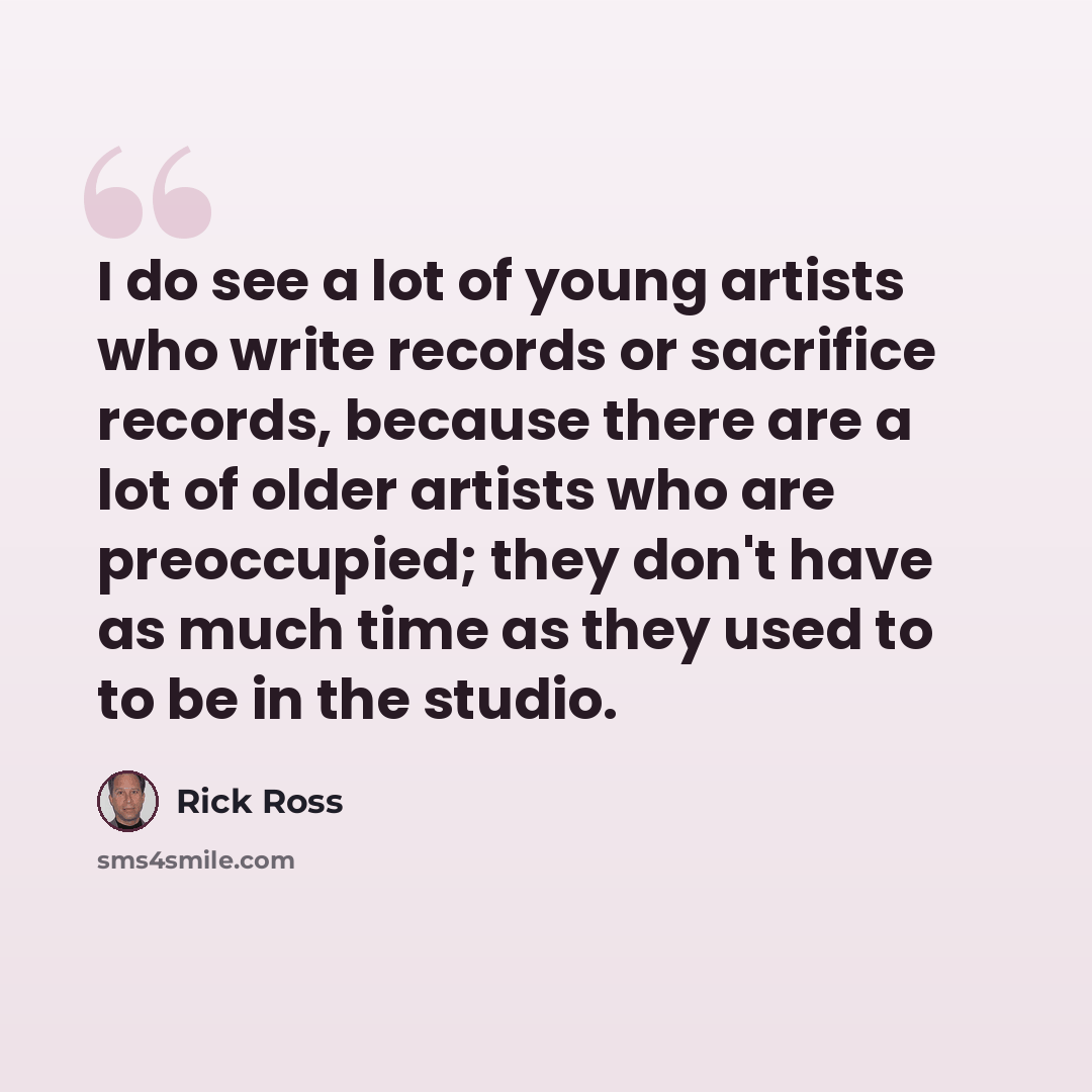 “I do see a lot of young artists who write records or sacrifice records, because there are a lot of older artists who are preoccupied; they don't have as much time as they used to to be in the studio.” quote by Rick Ross