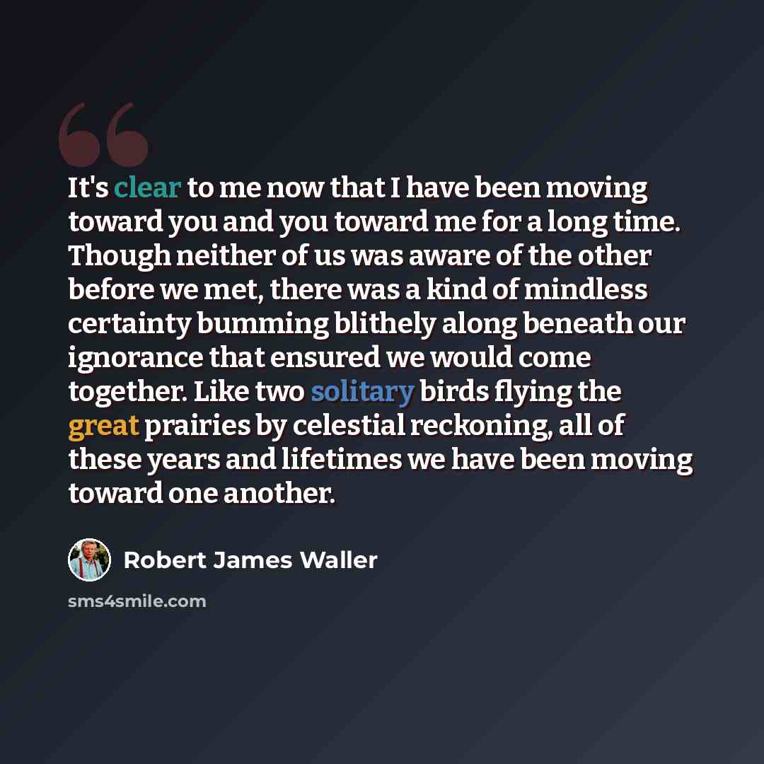 “It's clear to me now that I have been moving toward you and you toward me for a long time. Though neither of us was aware of the other before we met, there was a kind of mindless certainty bumming blithely along beneath our ignorance that ensured we would come together. Like two solitary birds…” quote by Robert James Waller