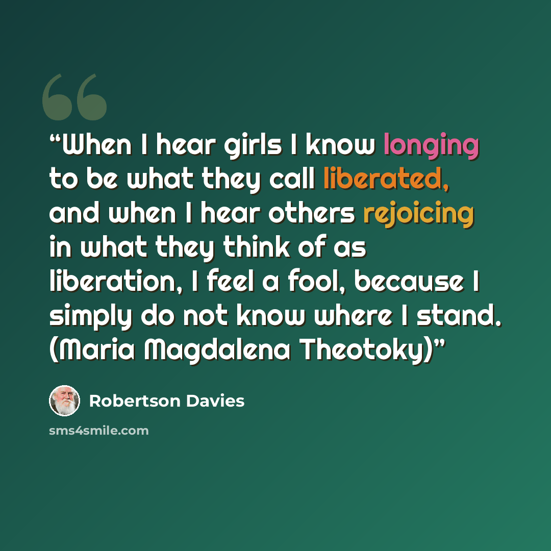“When I hear girls I know longing to be what they call liberated, and when I hear others rejoicing in what they think of as liberation, I feel a fool, because I simply do not know where I stand. (Maria Magdalena Theotoky)” quote by Robertson Davies