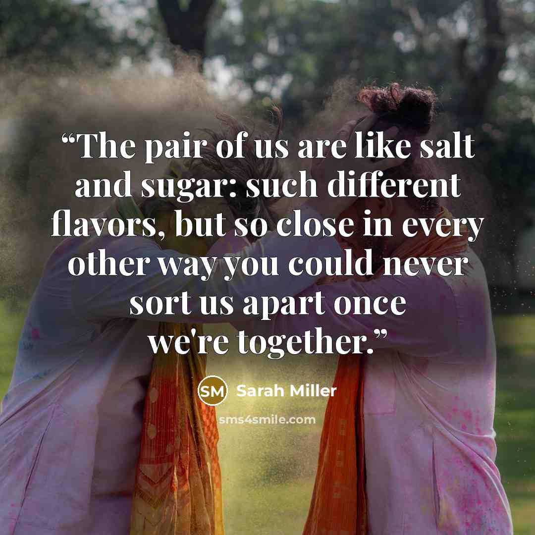 “The pair of us are like salt and sugar: such different flavors, but so close in every other way you could never sort us apart once we're together.” quote by Sarah Miller