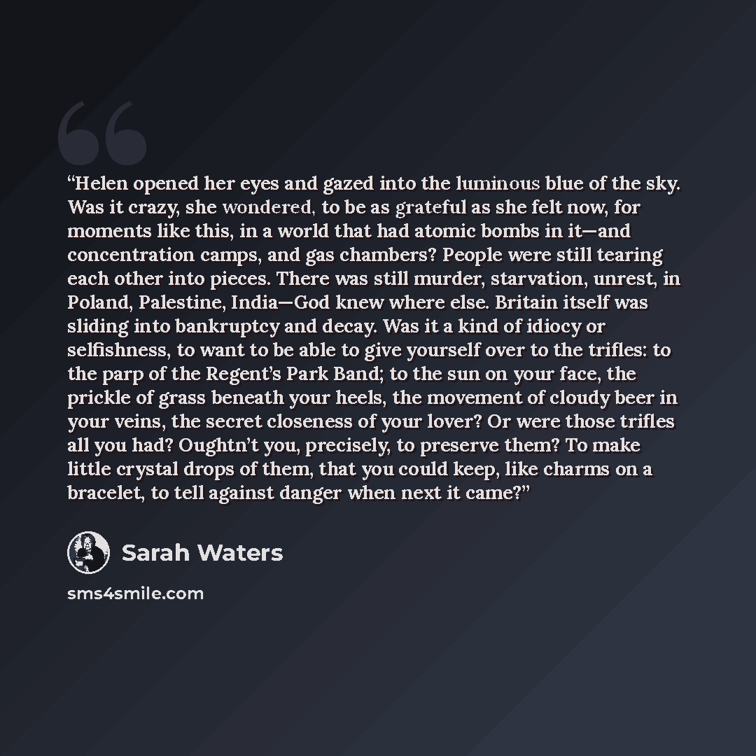 “Helen opened her eyes and gazed into the luminous blue of the sky. Was it crazy, she wondered, to be as grateful as she felt now, for moments like this, in a world that had atomic bombs in it—and concentration camps, and gas chambers? People were still tearing each other into pieces. There was…” quote by Sarah Waters