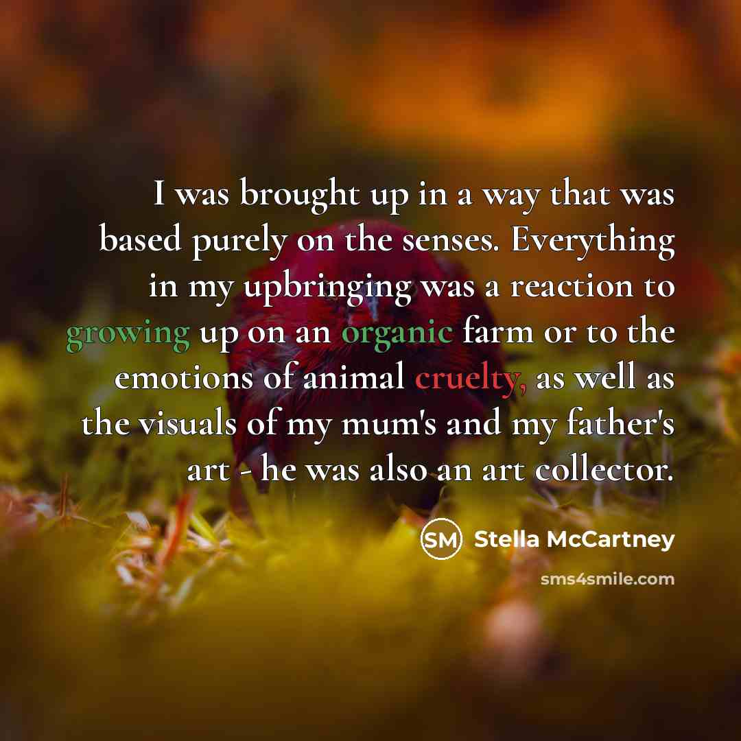 “I was brought up in a way that was based purely on the senses. Everything in my upbringing was a reaction to growing up on an organic farm or to the emotions of animal cruelty, as well as the visuals of my mum's and my father's art - he was also an art collector.” quote by Stella McCartney
