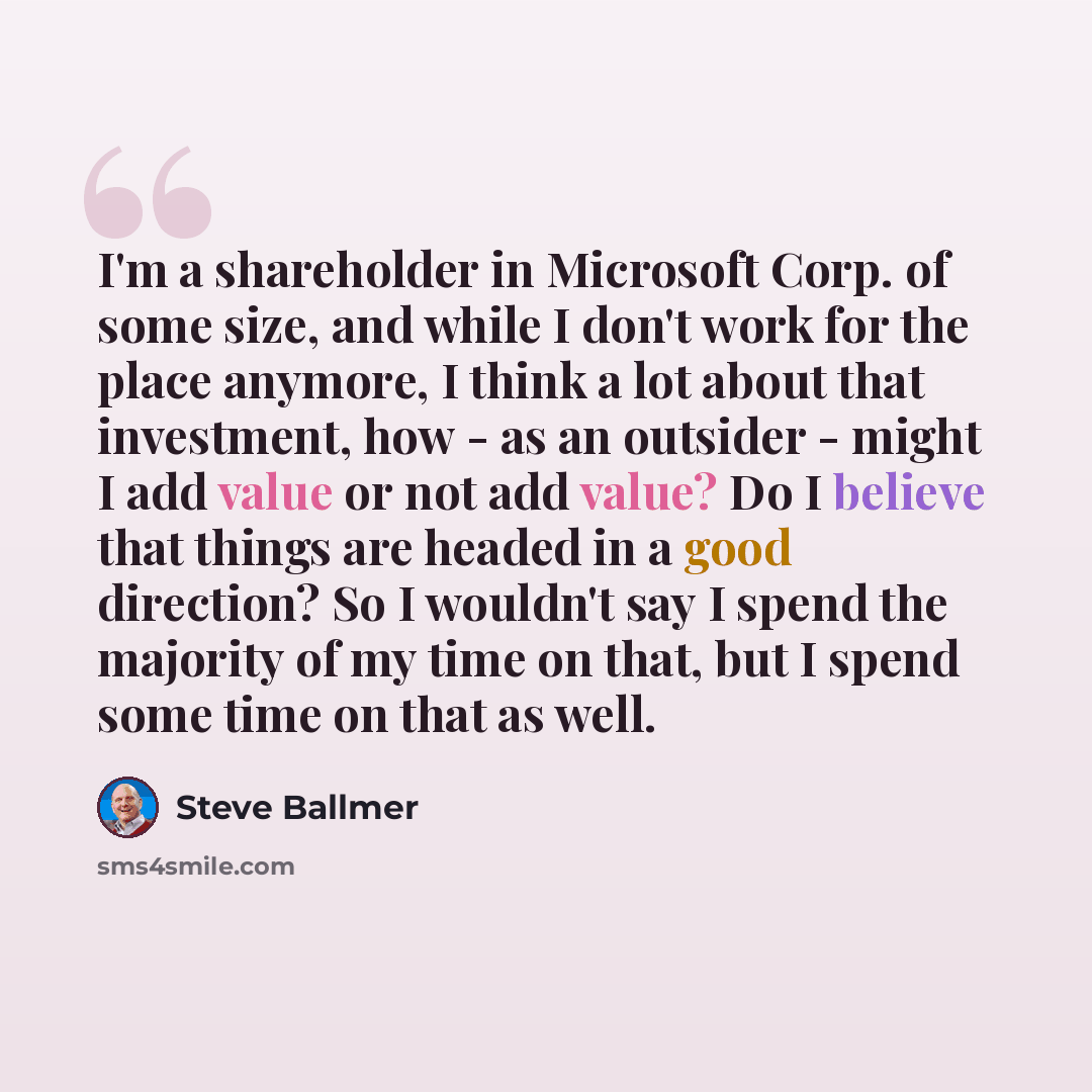 “I'm a shareholder in Microsoft Corp. of some size, and while I don't work for the place anymore, I think a lot about that investment, how - as an outsider - might I add value or not add value? Do I believe that things are headed in a good direction? So I wouldn't say I spend the majority of my…” quote by Steve Ballmer