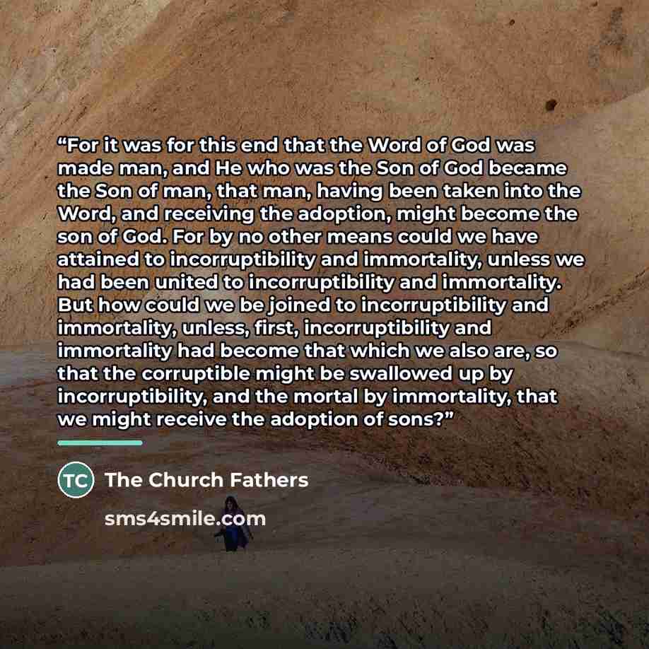 “For it was for this end that the Word of God was made man, and He who was the Son of God became the Son of man, that man, having been taken into the Word, and receiving the adoption, might become the son of God. For by no other means could we have attained to incorruptibility and immortality…” quote by The Church Fathers