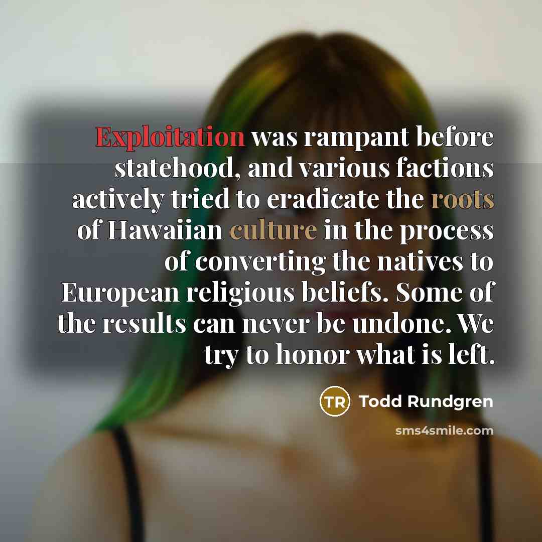 “Exploitation was rampant before statehood, and various factions actively tried to eradicate the roots of Hawaiian culture in the process of converting the natives to European religious beliefs. Some of the results can never be undone. We try to honor what is left.” quote by Todd Rundgren