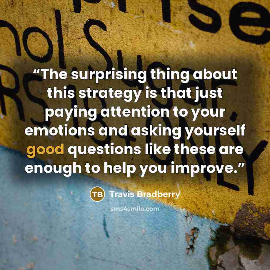 “The surprising thing about this strategy is that just paying attention to your emotions and asking yourself good questions like these are enough to help you improve.” quote by Travis Bradberry