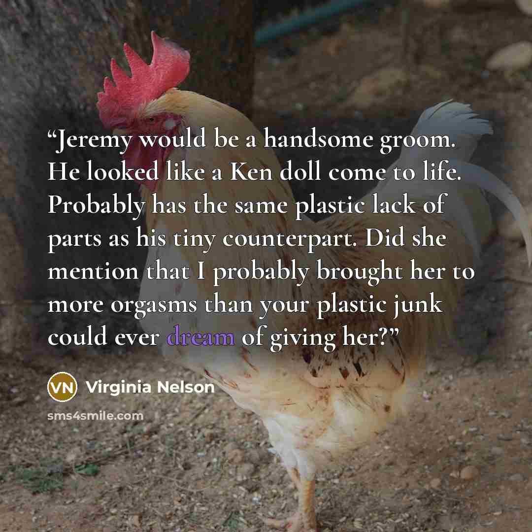 “Jeremy would be a handsome groom. He looked like a Ken doll come to life. Probably has the same plastic lack of parts as his tiny counterpart. Did she mention that I probably brought her to more orgasms than your plastic junk could ever dream of giving her?” quote by Virginia Nelson