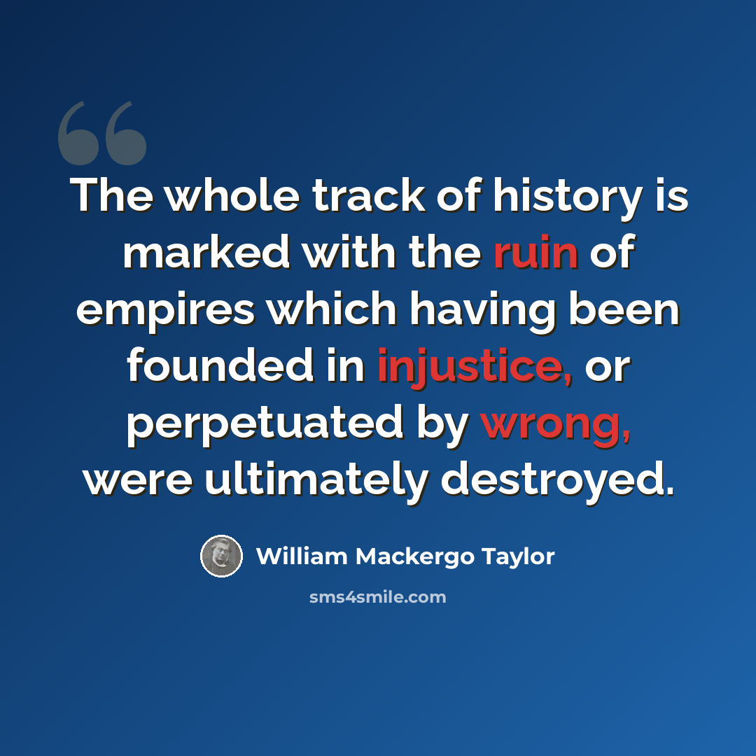 “The whole track of history is marked with the ruin of empires which having been founded in injustice, or perpetuated by wrong, were ultimately destroyed.” quote by William Mackergo Taylor