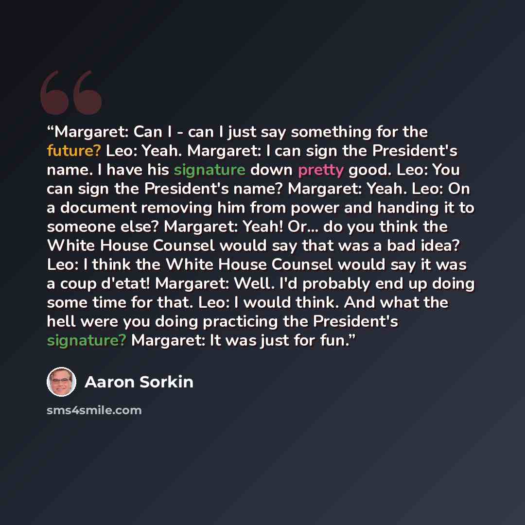 “Margaret: Can I - can I just say something for the future? Leo: Yeah. Margaret: I can sign the President's name. I have his signature down pretty good. Leo: You can sign the President's name? Margaret: Yeah. Leo: On a document removing him from power and handing it to someone else? Margaret: Yeah!…” quote by Aaron Sorkin