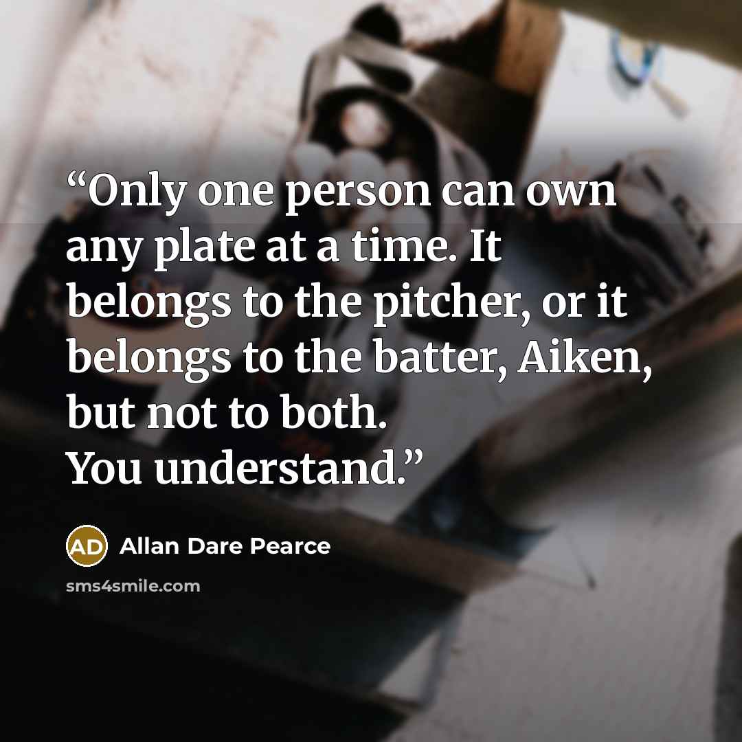 “Only one person can own any plate at a time. It belongs to the pitcher, or it belongs to the batter, Aiken, but not to both. You understand.” quote by Allan Dare Pearce
