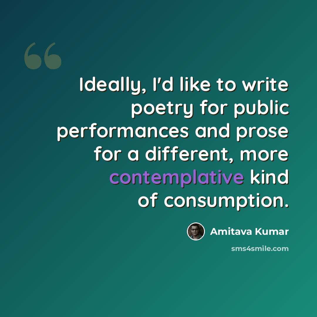 “Ideally, I'd like to write poetry for public performances and prose for a different, more contemplative kind of consumption.” quote by Amitava Kumar